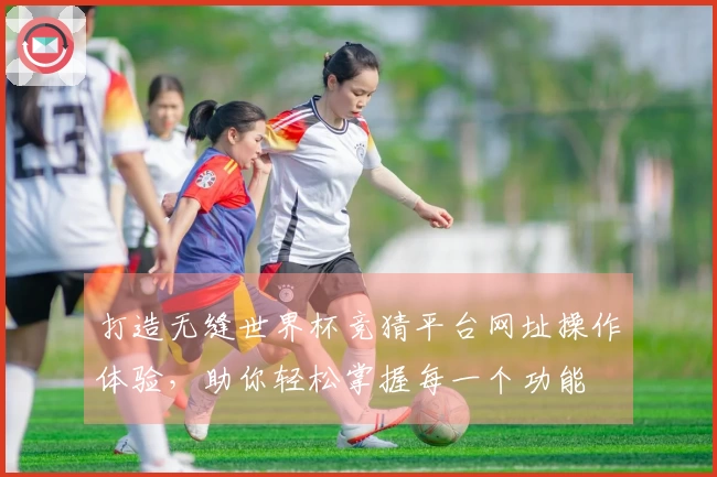 打造无缝世界杯竞猜平台网址操作体验，助你轻松掌握每一个功能