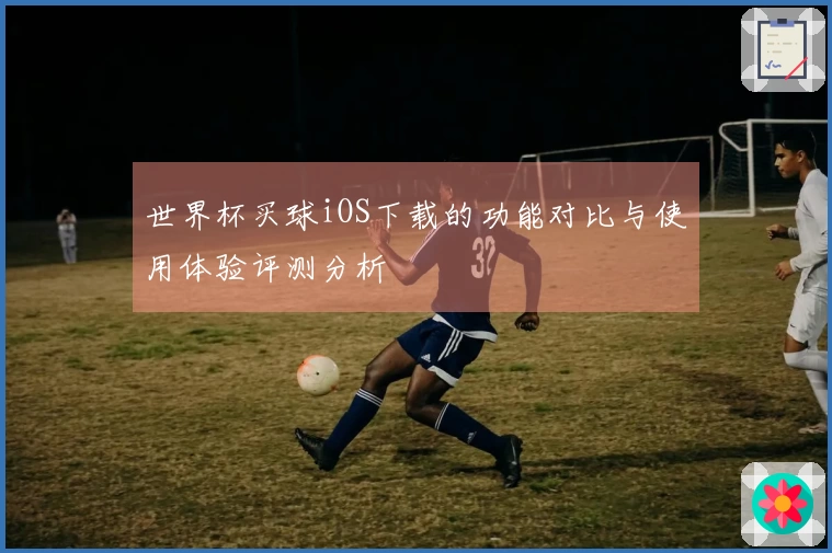 世界杯买球iOS下载的功能对比与使用体验评测分析