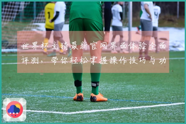 世界杯竞猜最新官网界面体验全面评测，带你轻松掌握操作技巧与功能亮点